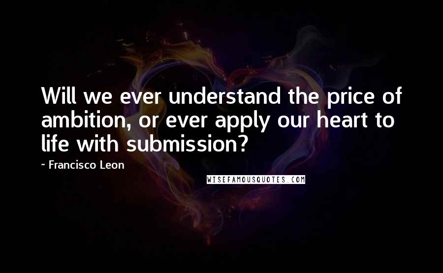 Francisco Leon Quotes: Will we ever understand the price of ambition, or ever apply our heart to life with submission?