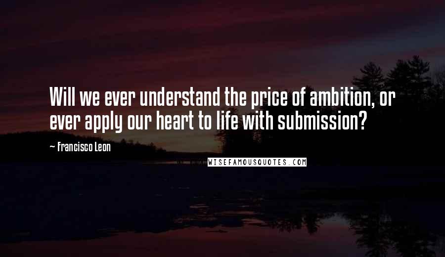 Francisco Leon Quotes: Will we ever understand the price of ambition, or ever apply our heart to life with submission?
