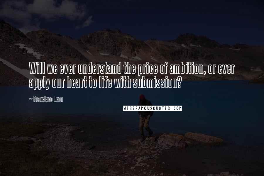 Francisco Leon Quotes: Will we ever understand the price of ambition, or ever apply our heart to life with submission?