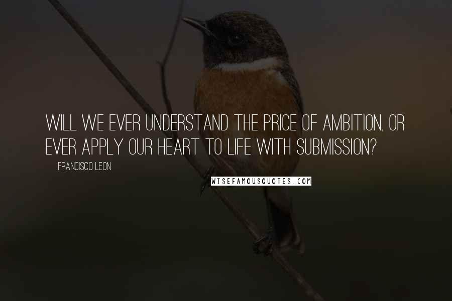 Francisco Leon Quotes: Will we ever understand the price of ambition, or ever apply our heart to life with submission?
