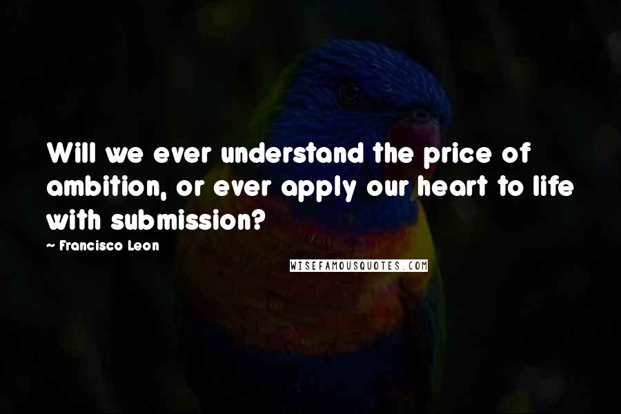 Francisco Leon Quotes: Will we ever understand the price of ambition, or ever apply our heart to life with submission?
