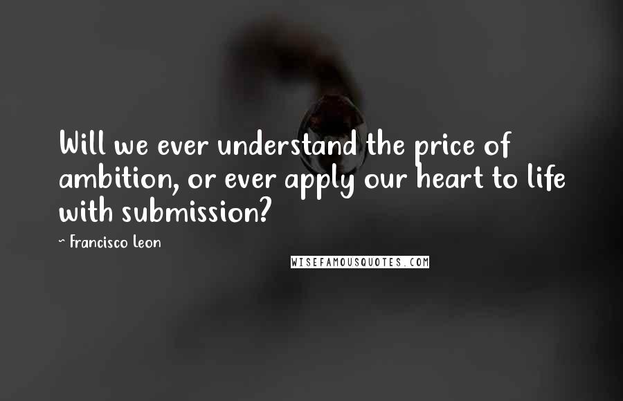Francisco Leon Quotes: Will we ever understand the price of ambition, or ever apply our heart to life with submission?