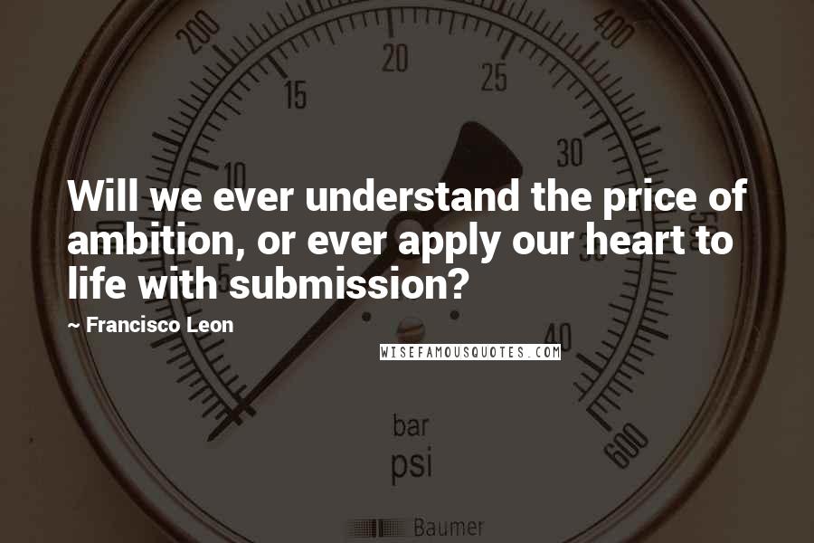 Francisco Leon Quotes: Will we ever understand the price of ambition, or ever apply our heart to life with submission?