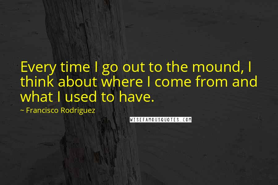 Francisco Rodriguez Quotes: Every time I go out to the mound, I think about where I come from and what I used to have.