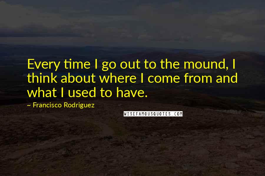 Francisco Rodriguez Quotes: Every time I go out to the mound, I think about where I come from and what I used to have.