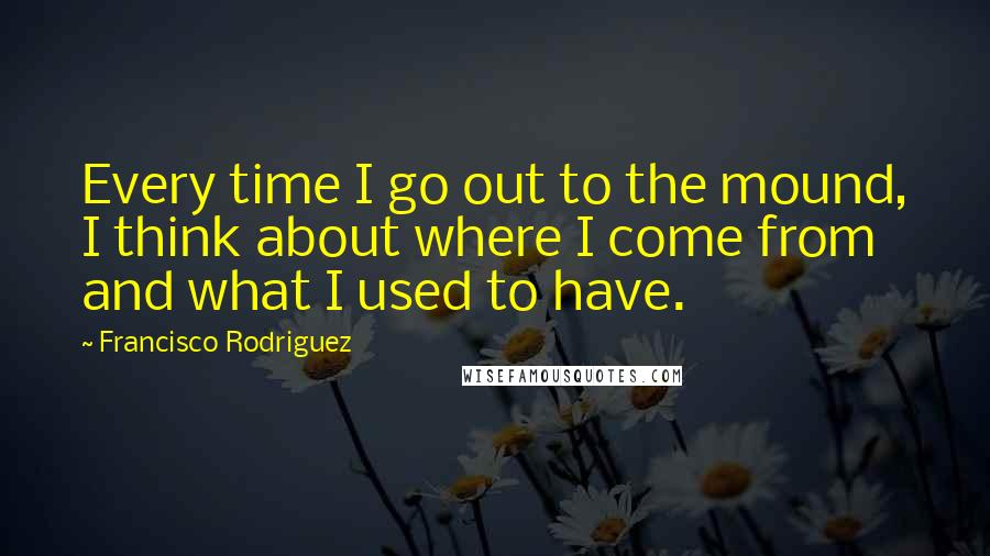 Francisco Rodriguez Quotes: Every time I go out to the mound, I think about where I come from and what I used to have.