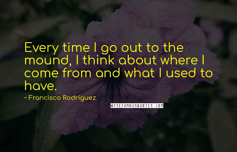Francisco Rodriguez Quotes: Every time I go out to the mound, I think about where I come from and what I used to have.