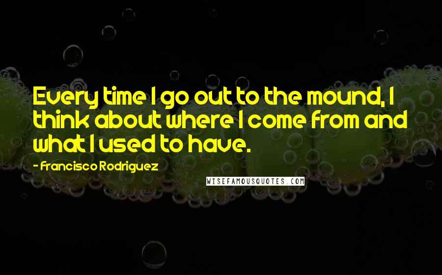 Francisco Rodriguez Quotes: Every time I go out to the mound, I think about where I come from and what I used to have.