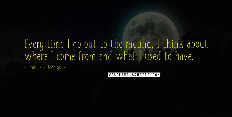 Francisco Rodriguez Quotes: Every time I go out to the mound, I think about where I come from and what I used to have.