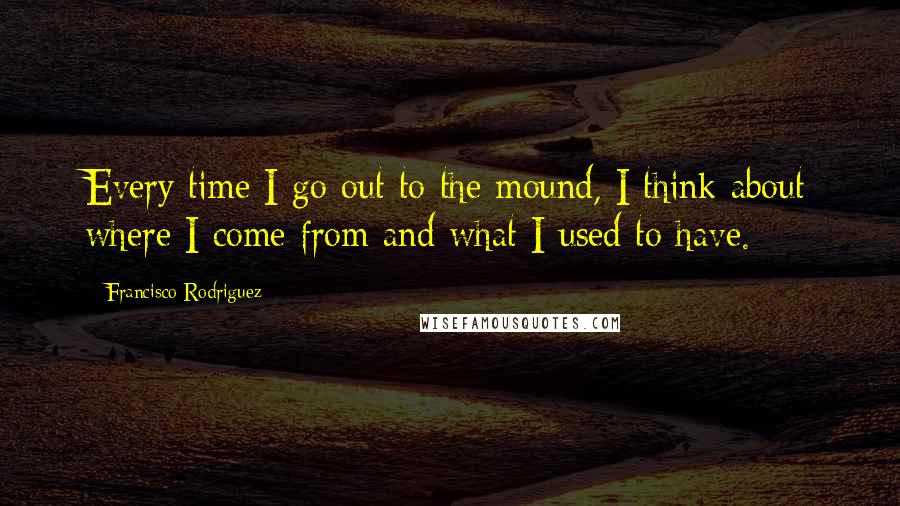 Francisco Rodriguez Quotes: Every time I go out to the mound, I think about where I come from and what I used to have.