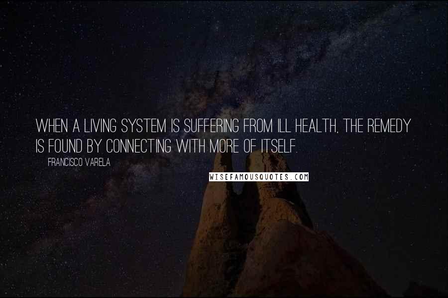 Francisco Varela Quotes: When a living system is suffering from ill health, the remedy is found by connecting with more of itself.