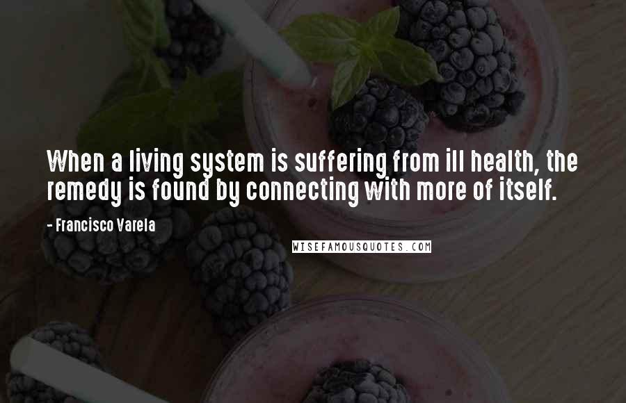 Francisco Varela Quotes: When a living system is suffering from ill health, the remedy is found by connecting with more of itself.