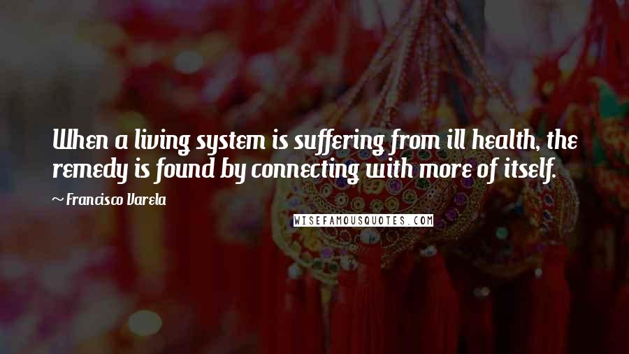 Francisco Varela Quotes: When a living system is suffering from ill health, the remedy is found by connecting with more of itself.