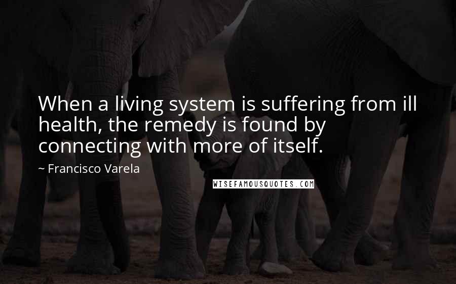 Francisco Varela Quotes: When a living system is suffering from ill health, the remedy is found by connecting with more of itself.