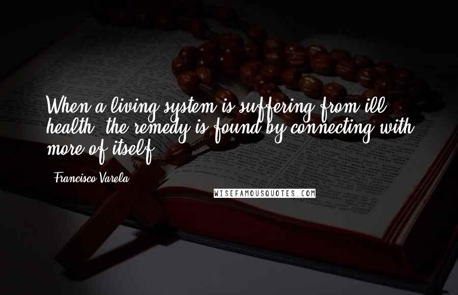 Francisco Varela Quotes: When a living system is suffering from ill health, the remedy is found by connecting with more of itself.