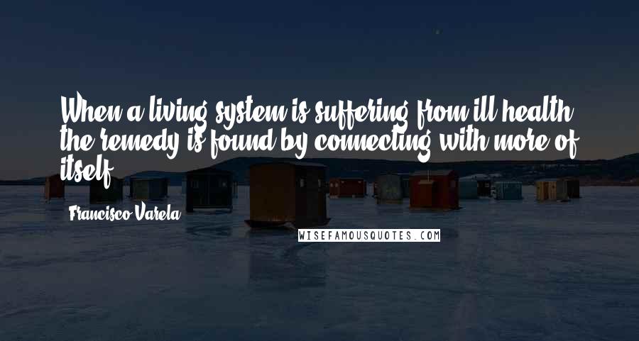 Francisco Varela Quotes: When a living system is suffering from ill health, the remedy is found by connecting with more of itself.
