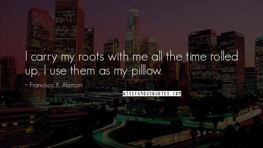 Francisco X. Alarcon Quotes: I carry my roots with me all the time rolled up, I use them as my pilllow.