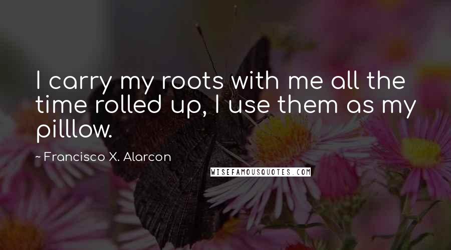 Francisco X. Alarcon Quotes: I carry my roots with me all the time rolled up, I use them as my pilllow.