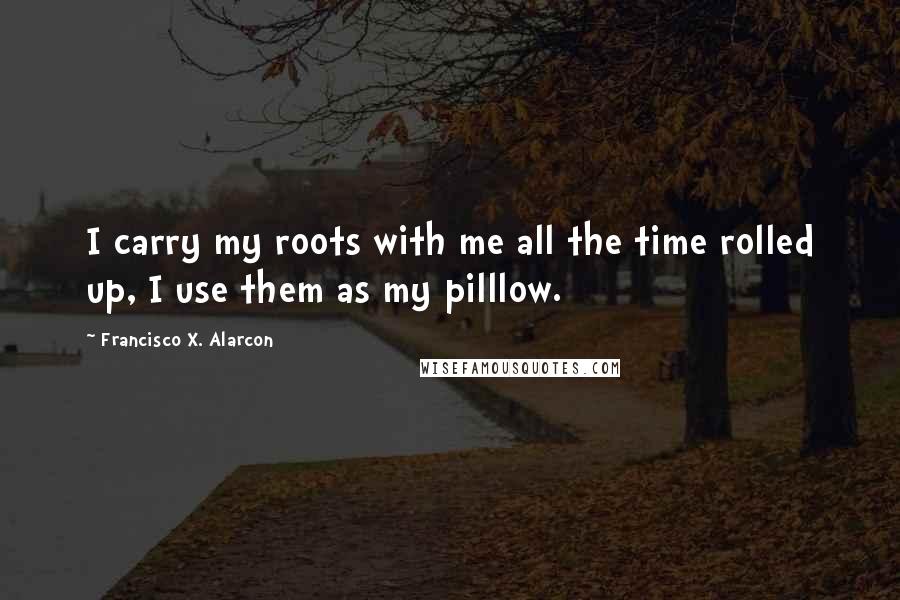 Francisco X. Alarcon Quotes: I carry my roots with me all the time rolled up, I use them as my pilllow.