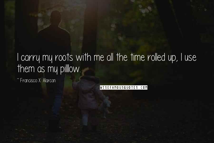 Francisco X. Alarcon Quotes: I carry my roots with me all the time rolled up, I use them as my pilllow.