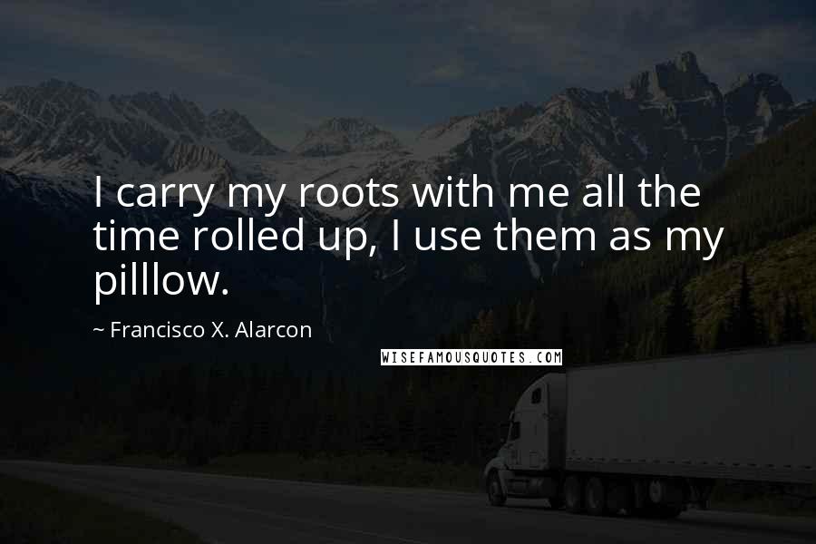 Francisco X. Alarcon Quotes: I carry my roots with me all the time rolled up, I use them as my pilllow.