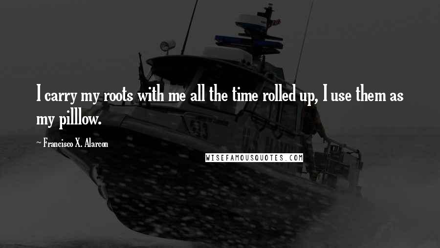 Francisco X. Alarcon Quotes: I carry my roots with me all the time rolled up, I use them as my pilllow.