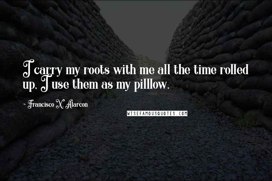 Francisco X. Alarcon Quotes: I carry my roots with me all the time rolled up, I use them as my pilllow.