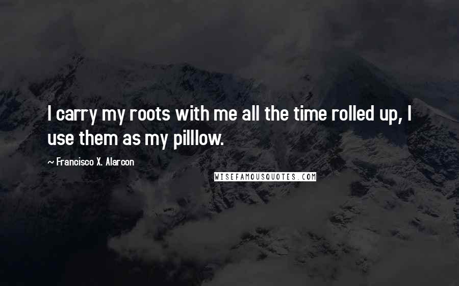 Francisco X. Alarcon Quotes: I carry my roots with me all the time rolled up, I use them as my pilllow.