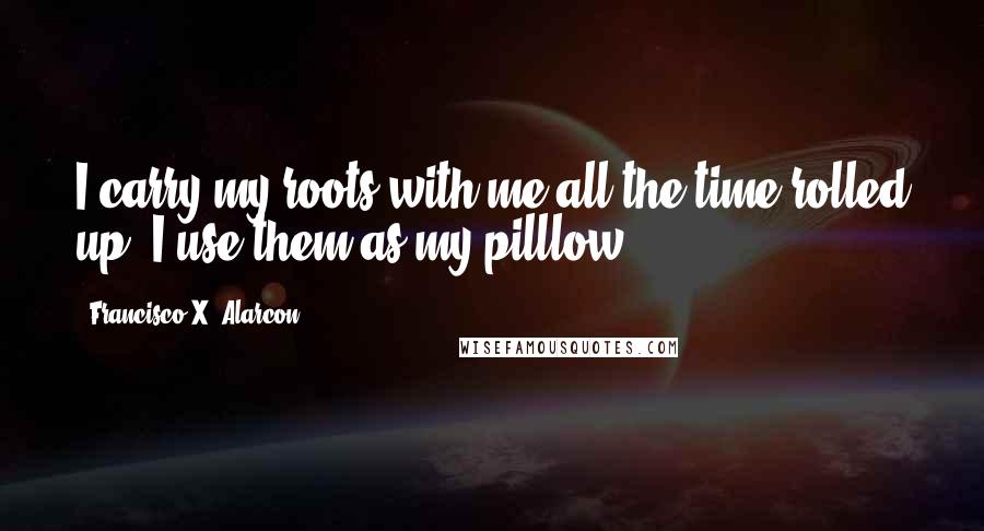 Francisco X. Alarcon Quotes: I carry my roots with me all the time rolled up, I use them as my pilllow.