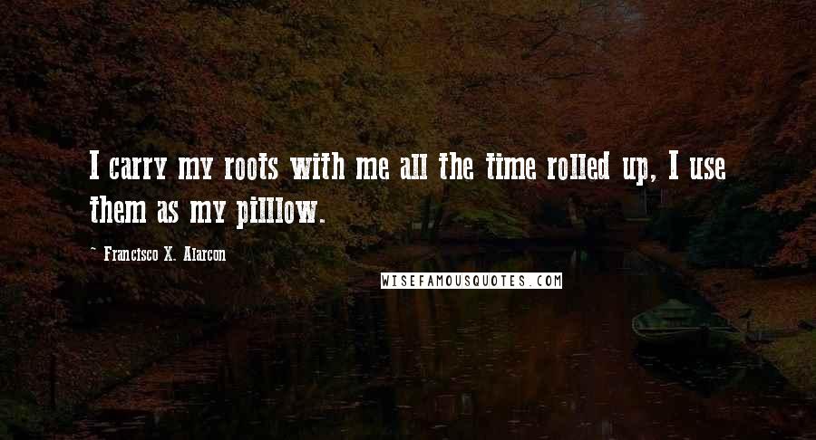 Francisco X. Alarcon Quotes: I carry my roots with me all the time rolled up, I use them as my pilllow.