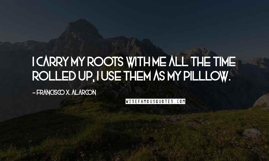 Francisco X. Alarcon Quotes: I carry my roots with me all the time rolled up, I use them as my pilllow.