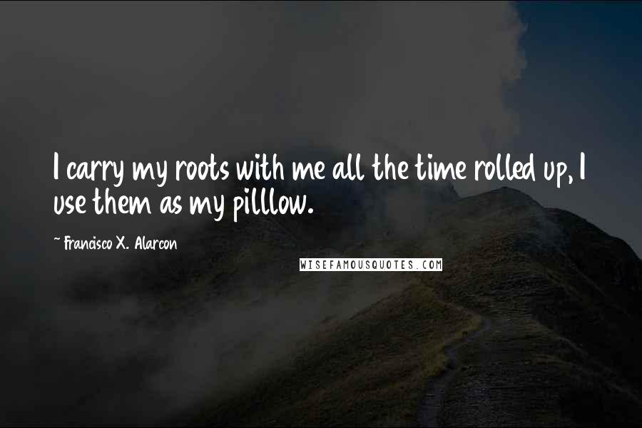 Francisco X. Alarcon Quotes: I carry my roots with me all the time rolled up, I use them as my pilllow.