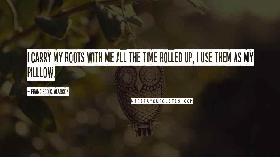 Francisco X. Alarcon Quotes: I carry my roots with me all the time rolled up, I use them as my pilllow.