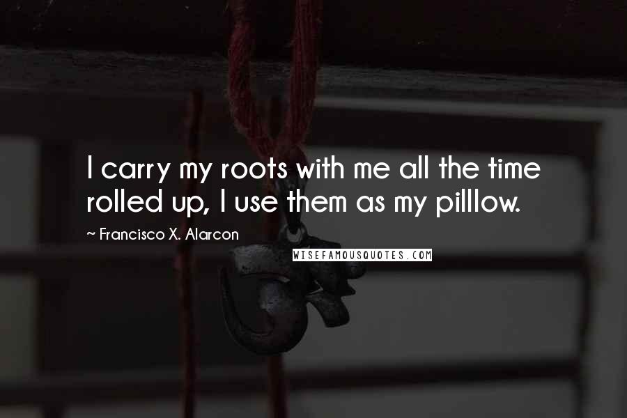 Francisco X. Alarcon Quotes: I carry my roots with me all the time rolled up, I use them as my pilllow.