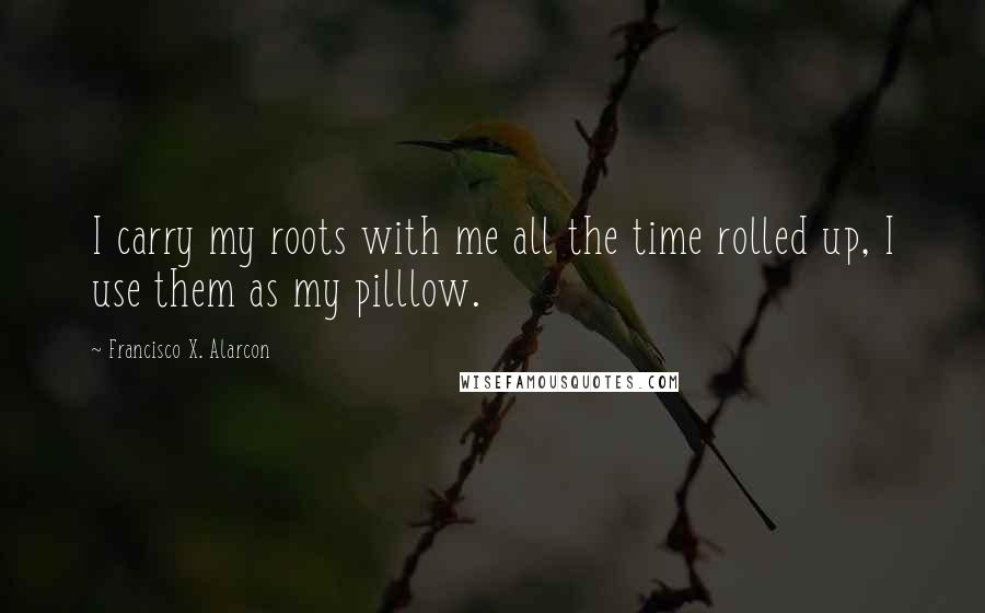 Francisco X. Alarcon Quotes: I carry my roots with me all the time rolled up, I use them as my pilllow.