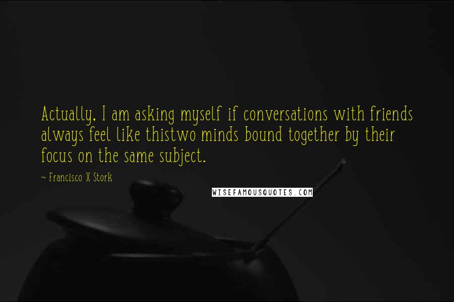 Francisco X Stork Quotes: Actually, I am asking myself if conversations with friends always feel like thistwo minds bound together by their focus on the same subject.