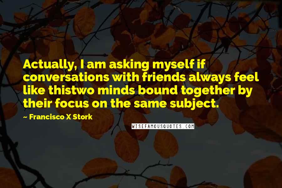 Francisco X Stork Quotes: Actually, I am asking myself if conversations with friends always feel like thistwo minds bound together by their focus on the same subject.
