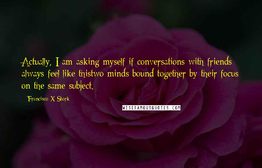 Francisco X Stork Quotes: Actually, I am asking myself if conversations with friends always feel like thistwo minds bound together by their focus on the same subject.