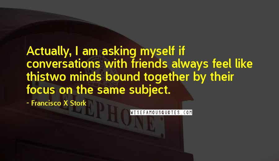 Francisco X Stork Quotes: Actually, I am asking myself if conversations with friends always feel like thistwo minds bound together by their focus on the same subject.