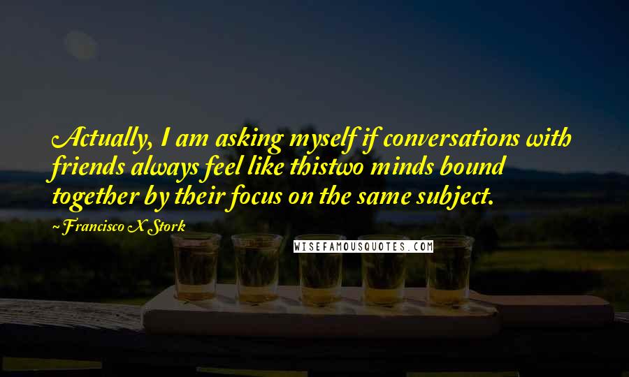 Francisco X Stork Quotes: Actually, I am asking myself if conversations with friends always feel like thistwo minds bound together by their focus on the same subject.