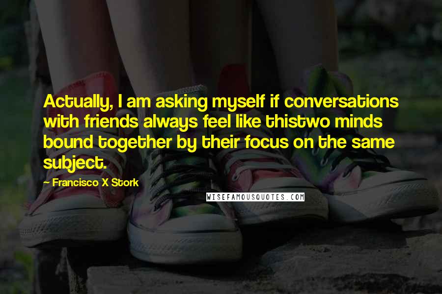 Francisco X Stork Quotes: Actually, I am asking myself if conversations with friends always feel like thistwo minds bound together by their focus on the same subject.