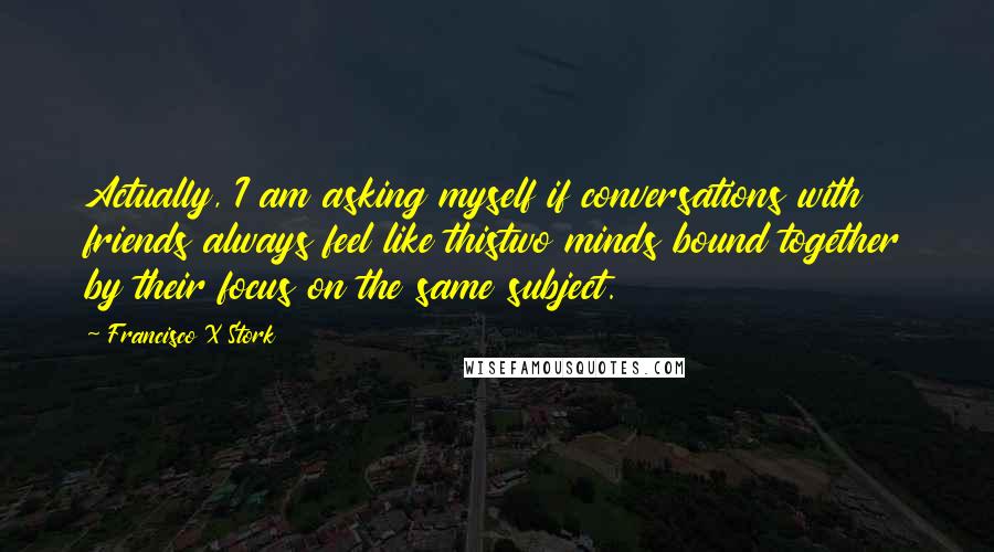 Francisco X Stork Quotes: Actually, I am asking myself if conversations with friends always feel like thistwo minds bound together by their focus on the same subject.