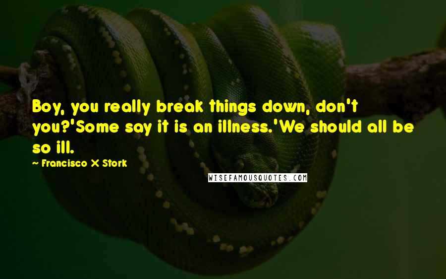 Francisco X Stork Quotes: Boy, you really break things down, don't you?'Some say it is an illness.'We should all be so ill.