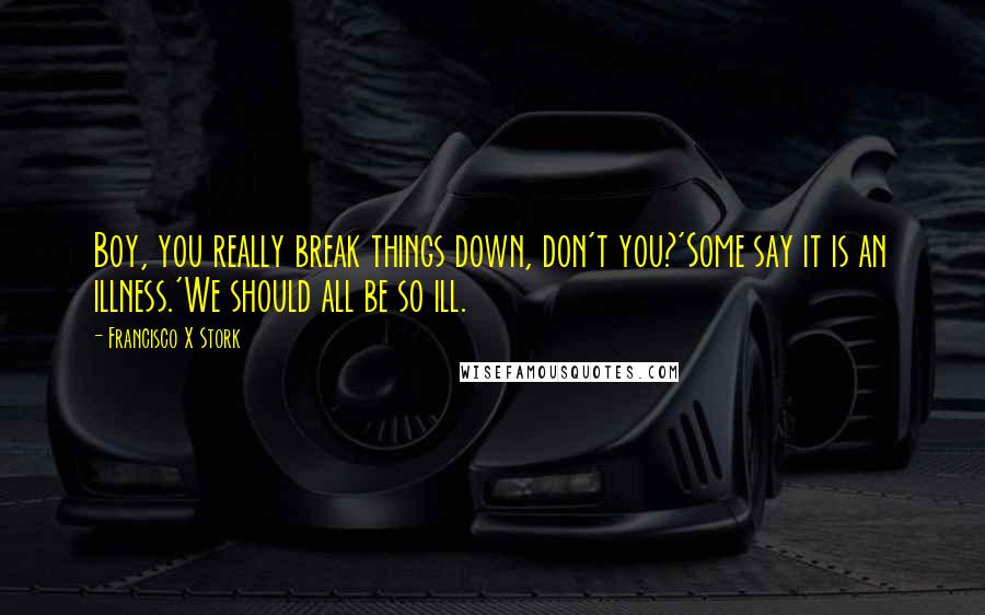 Francisco X Stork Quotes: Boy, you really break things down, don't you?'Some say it is an illness.'We should all be so ill.