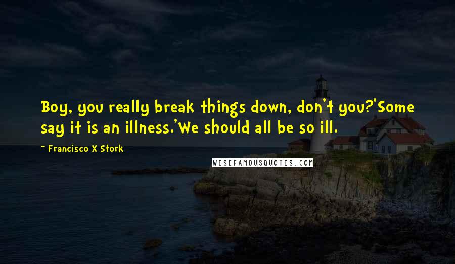 Francisco X Stork Quotes: Boy, you really break things down, don't you?'Some say it is an illness.'We should all be so ill.