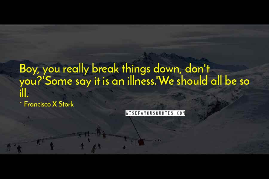 Francisco X Stork Quotes: Boy, you really break things down, don't you?'Some say it is an illness.'We should all be so ill.