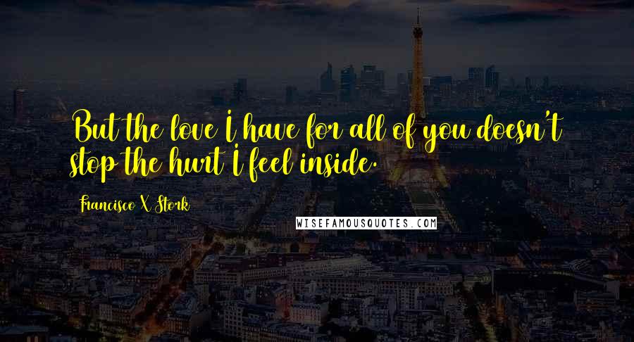 Francisco X Stork Quotes: But the love I have for all of you doesn't stop the hurt I feel inside.