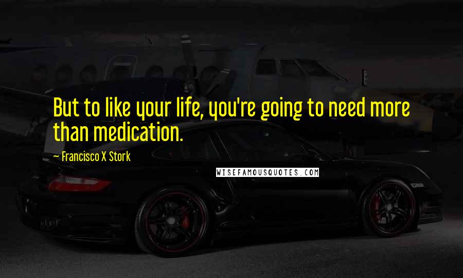Francisco X Stork Quotes: But to like your life, you're going to need more than medication.
