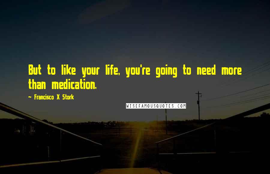 Francisco X Stork Quotes: But to like your life, you're going to need more than medication.