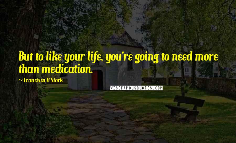 Francisco X Stork Quotes: But to like your life, you're going to need more than medication.